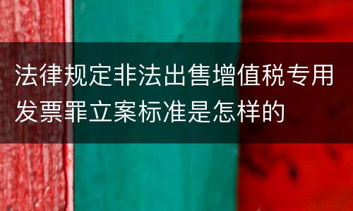 法律规定非法出售增值税专用发票罪立案标准是怎样的