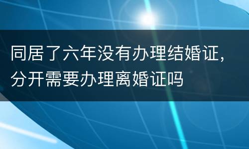 同居了六年没有办理结婚证，分开需要办理离婚证吗