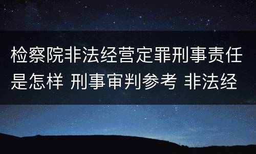 检察院非法经营定罪刑事责任是怎样 刑事审判参考 非法经营罪