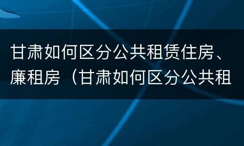 甘肃如何区分公共租赁住房、廉租房（甘肃如何区分公共租赁住房,廉租房）