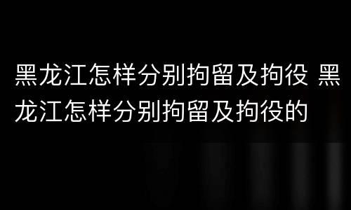 黑龙江怎样分别拘留及拘役 黑龙江怎样分别拘留及拘役的