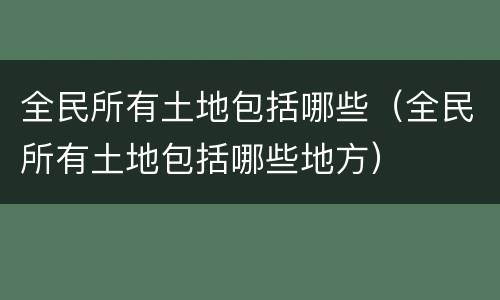 全民所有土地包括哪些（全民所有土地包括哪些地方）