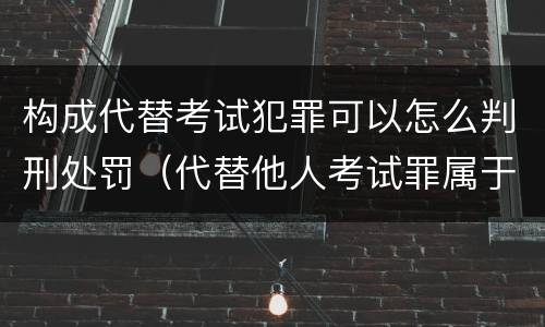 构成代替考试犯罪可以怎么判刑处罚（代替他人考试罪属于什么类犯罪）