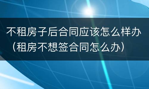 不租房子后合同应该怎么样办（租房不想签合同怎么办）