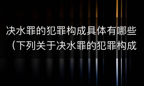 决水罪的犯罪构成具体有哪些（下列关于决水罪的犯罪构成）