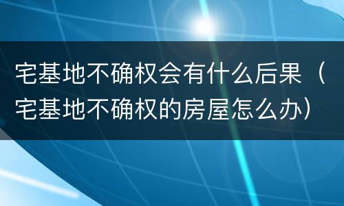 宅基地不确权会有什么后果（宅基地不确权的房屋怎么办）