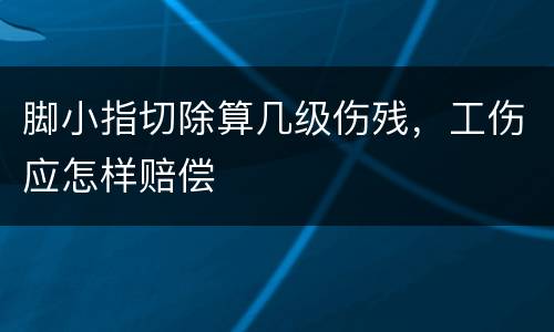 脚小指切除算几级伤残，工伤应怎样赔偿