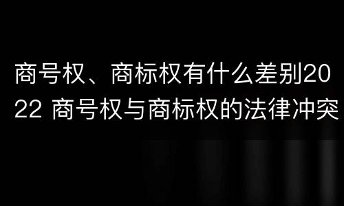 商号权、商标权有什么差别2022 商号权与商标权的法律冲突与解决