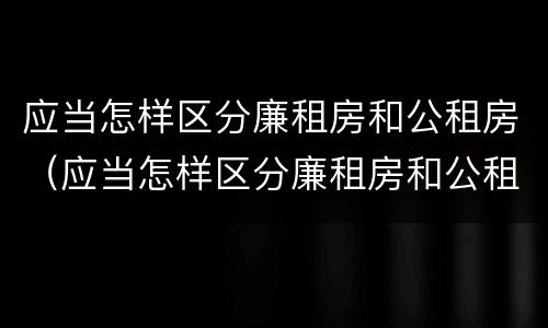 应当怎样区分廉租房和公租房（应当怎样区分廉租房和公租房呢）