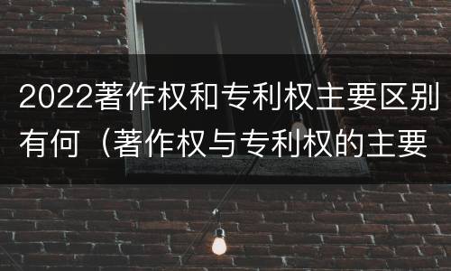 2022著作权和专利权主要区别有何（著作权与专利权的主要区别）