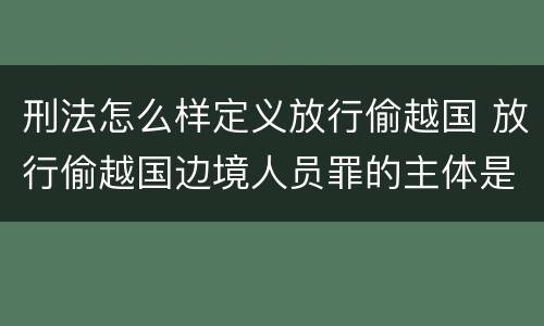 刑法怎么样定义放行偷越国 放行偷越国边境人员罪的主体是
