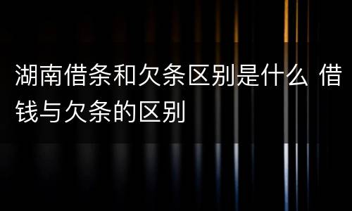 湖南借条和欠条区别是什么 借钱与欠条的区别