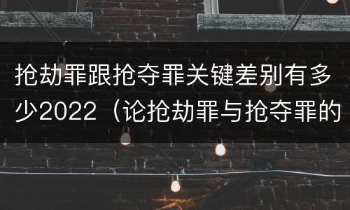 抢劫罪跟抢夺罪关键差别有多少2022（论抢劫罪与抢夺罪的界限）