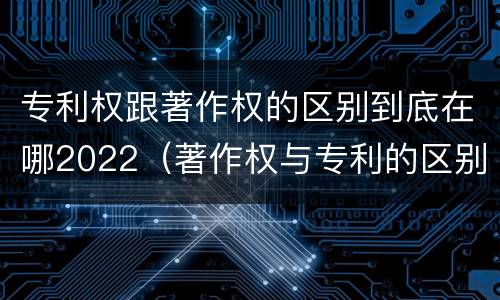 专利权跟著作权的区别到底在哪2022（著作权与专利的区别）