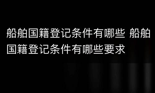 船舶国籍登记条件有哪些 船舶国籍登记条件有哪些要求