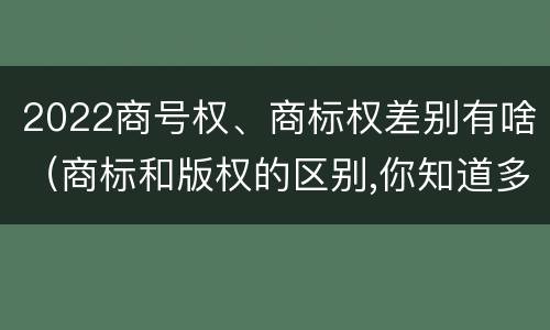 2022商号权、商标权差别有啥（商标和版权的区别,你知道多少?）