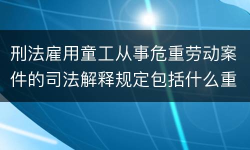 刑法雇用童工从事危重劳动案件的司法解释规定包括什么重要内容