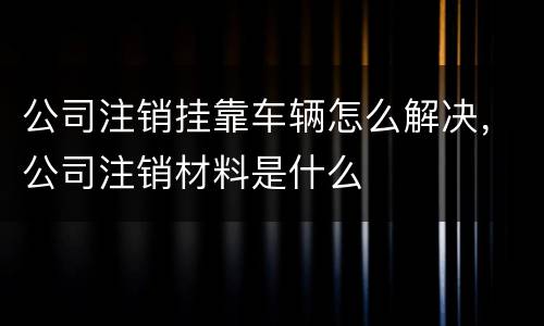 公司注销挂靠车辆怎么解决，公司注销材料是什么
