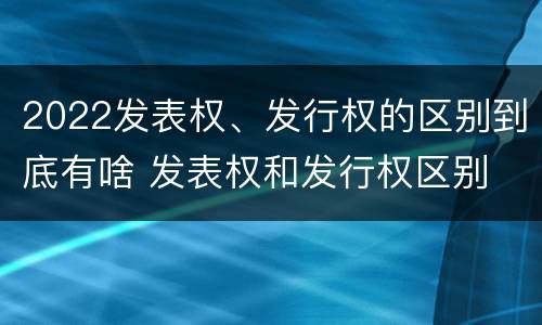 2022发表权、发行权的区别到底有啥 发表权和发行权区别