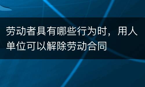 劳动者具有哪些行为时，用人单位可以解除劳动合同