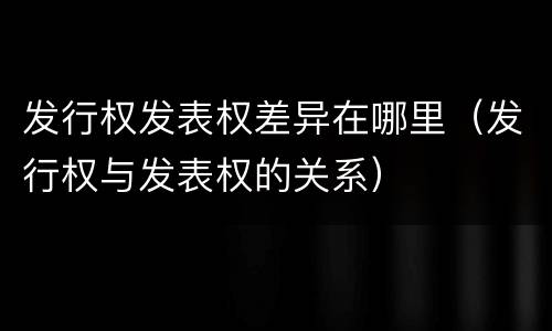 发行权发表权差异在哪里（发行权与发表权的关系）