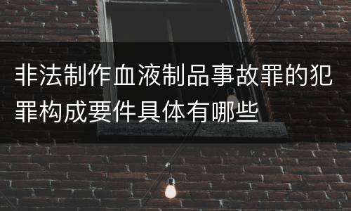 非法制作血液制品事故罪的犯罪构成要件具体有哪些