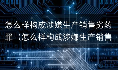 怎么样构成涉嫌生产销售劣药罪（怎么样构成涉嫌生产销售劣药罪的罪名）