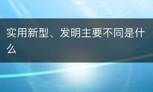 实用新型、发明主要不同是什么