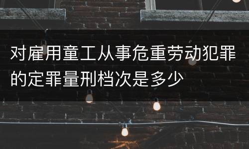 对雇用童工从事危重劳动犯罪的定罪量刑档次是多少
