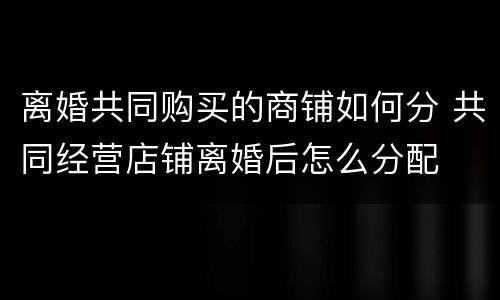 离婚共同购买的商铺如何分 共同经营店铺离婚后怎么分配