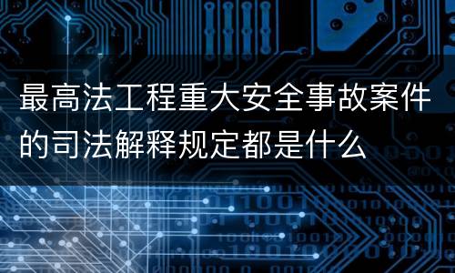 最高法工程重大安全事故案件的司法解释规定都是什么