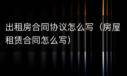 出租房合同协议怎么写（房屋租赁合同怎么写）