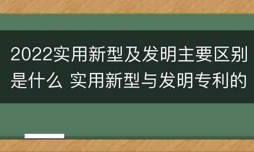 2022实用新型及发明主要区别是什么 实用新型与发明专利的区别有哪些