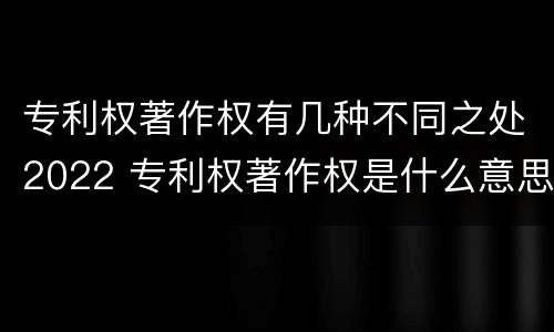 专利权著作权有几种不同之处2022 专利权著作权是什么意思