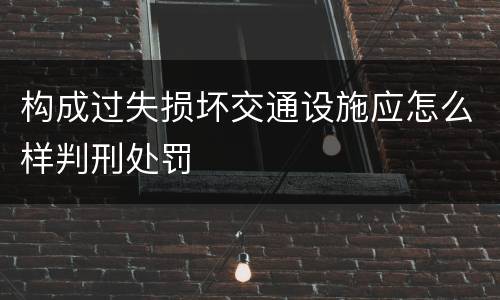 构成过失损坏交通设施应怎么样判刑处罚