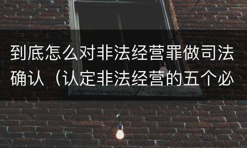 到底怎么对非法经营罪做司法确认（认定非法经营的五个必备证据）
