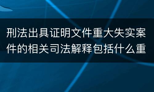 刑法出具证明文件重大失实案件的相关司法解释包括什么重要规定