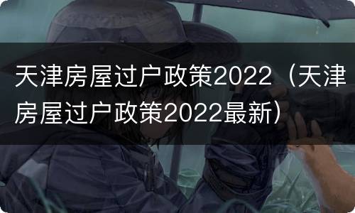 天津房屋过户政策2022（天津房屋过户政策2022最新）