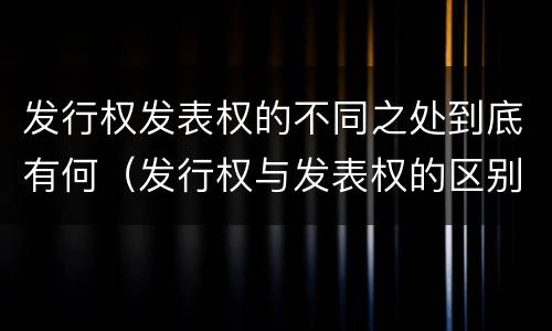 发行权发表权的不同之处到底有何(发行权与发表权的区别)