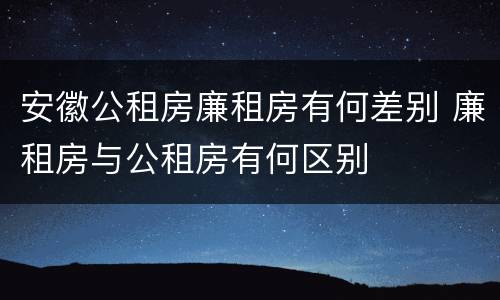 安徽公租房廉租房有何差别 廉租房与公租房有何区别