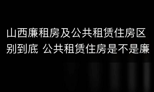 山西廉租房及公共租赁住房区别到底 公共租赁住房是不是廉租房