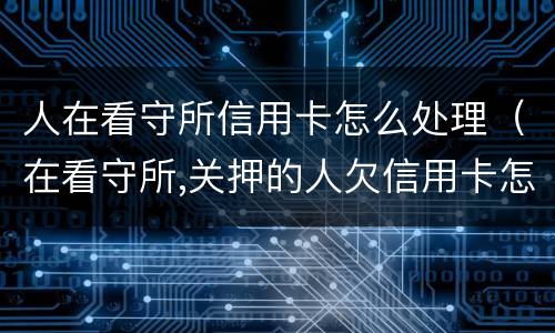 人在看守所信用卡怎么处理（在看守所,关押的人欠信用卡怎么办）