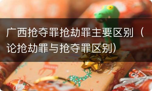 广西抢夺罪抢劫罪主要区别（论抢劫罪与抢夺罪区别）
