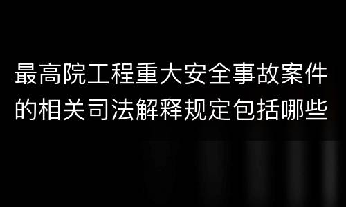 最高院工程重大安全事故案件的相关司法解释规定包括哪些内容