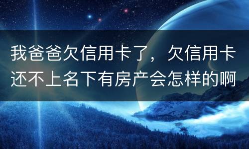我爸爸欠信用卡了，欠信用卡还不上名下有房产会怎样的啊