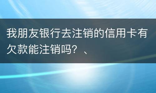 我朋友银行去注销的信用卡有欠款能注销吗？、