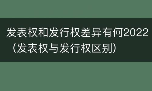 发表权和发行权差异有何2022（发表权与发行权区别）