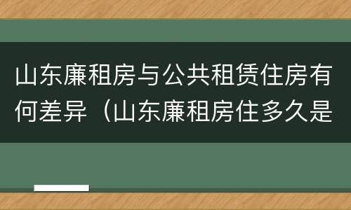 山东廉租房与公共租赁住房有何差异（山东廉租房住多久是自己的）