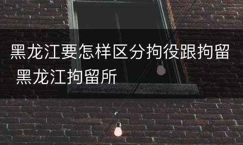 黑龙江要怎样区分拘役跟拘留 黑龙江拘留所