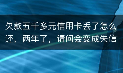 欠款五千多元信用卡丢了怎么还，两年了，请问会变成失信人员吗